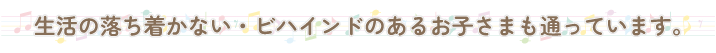 生活の落ち着かない・ビハインドのあるお子さまも通っています。